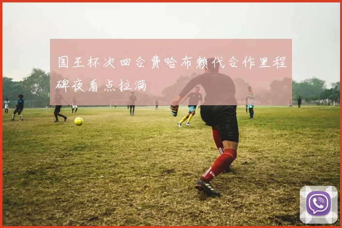 国王杯次回合费哈布赖代合作里程碑夜看点拉满