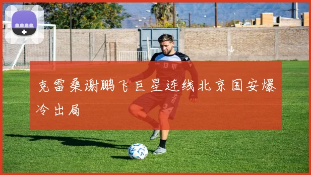 克雷桑谢鹏飞巨星连线北京国安爆冷出局