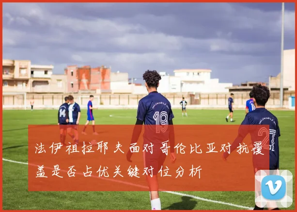 法伊祖拉耶夫面对哥伦比亚对抗覆盖是否占优关键对位分析