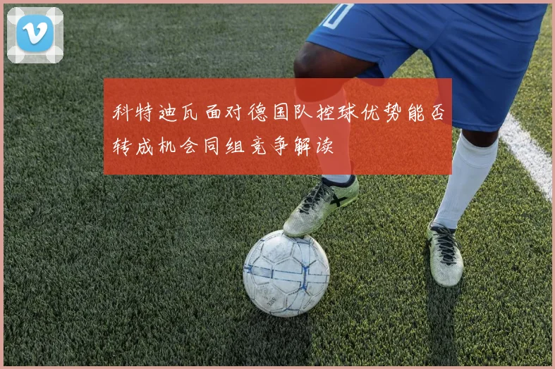 科特迪瓦面对德国队控球优势能否转成机会同组竞争解读