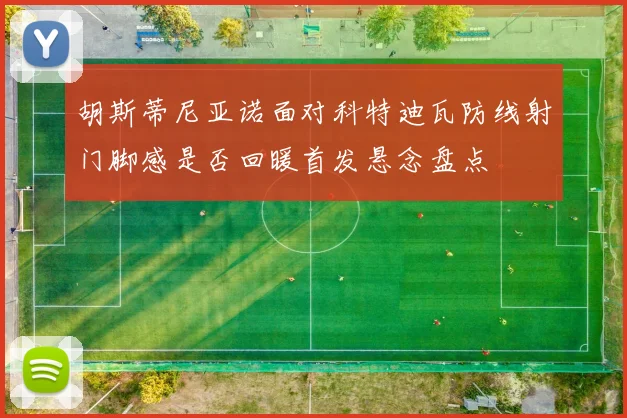 胡斯蒂尼亚诺面对科特迪瓦防线射门脚感是否回暖首发悬念盘点