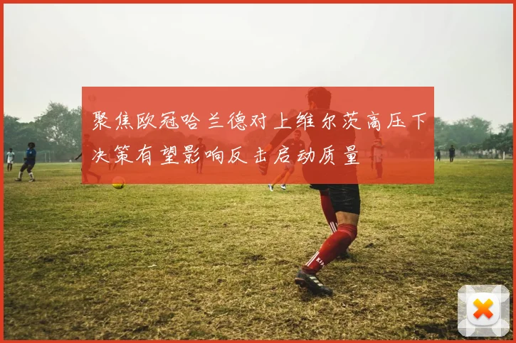 聚焦欧冠哈兰德对上维尔茨高压下决策有望影响反击启动质量
