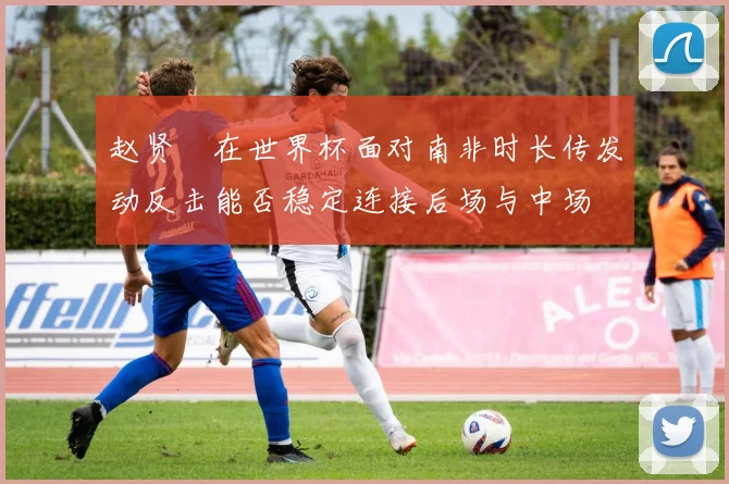 赵贤祐在世界杯面对南非时长传发动反击能否稳定连接后场与中场