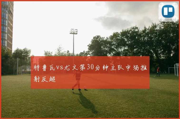 特鲁瓦vs尤文第30分钟主队中场推射反超