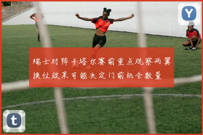 瑞士对阵卡塔尔赛前重点观察两翼换位效果可能决定门前机会数量