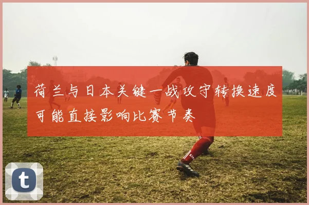 荷兰与日本关键一战攻守转换速度可能直接影响比赛节奏