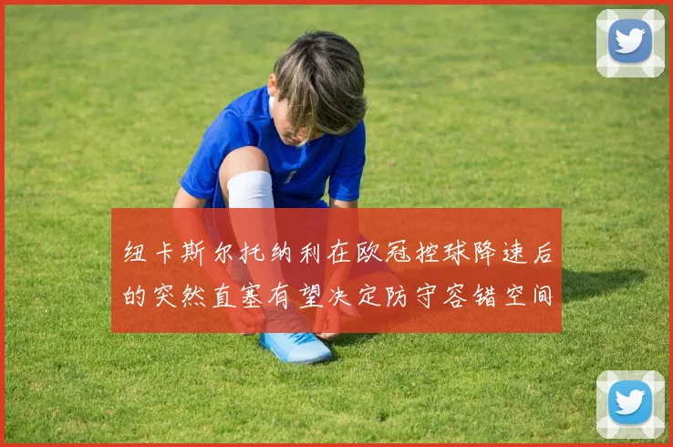纽卡斯尔托纳利在欧冠控球降速后的突然直塞有望决定防守容错空间