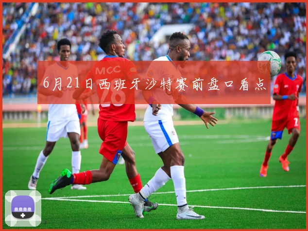 6月21日西班牙沙特赛前盘口看点