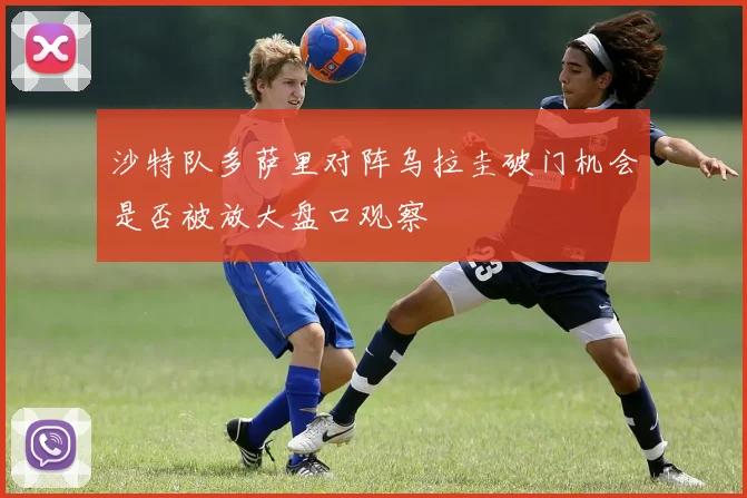 沙特队多萨里对阵乌拉圭破门机会是否被放大盘口观察