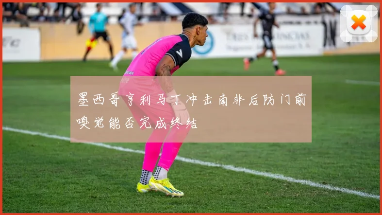 墨西哥亨利马丁冲击南非后防门前嗅觉能否完成终结