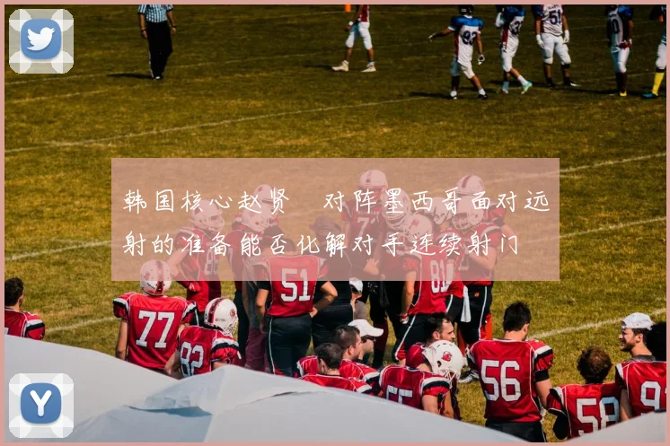 韩国核心赵贤祐对阵墨西哥面对远射的准备能否化解对手连续射门