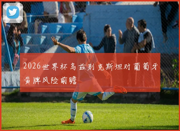 2026世界杯乌兹别克斯坦对葡萄牙黄牌风险前瞻