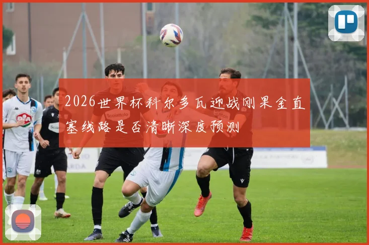 2026世界杯科尔多瓦迎战刚果金直塞线路是否清晰深度预测