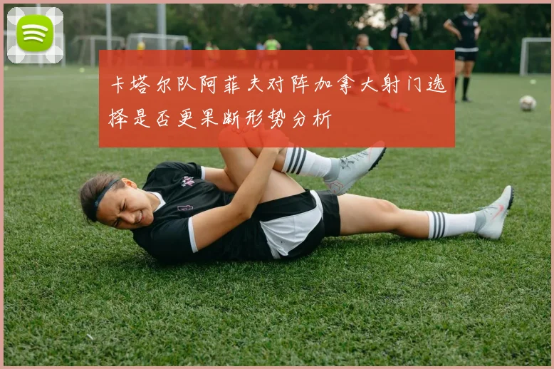 卡塔尔队阿菲夫对阵加拿大射门选择是否更果断形势分析