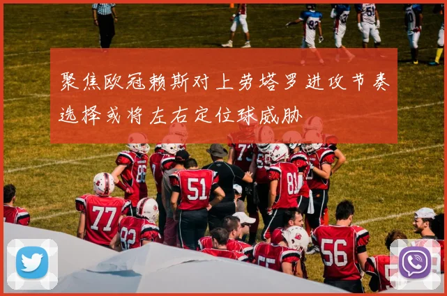 聚焦欧冠赖斯对上劳塔罗进攻节奏选择或将左右定位球威胁