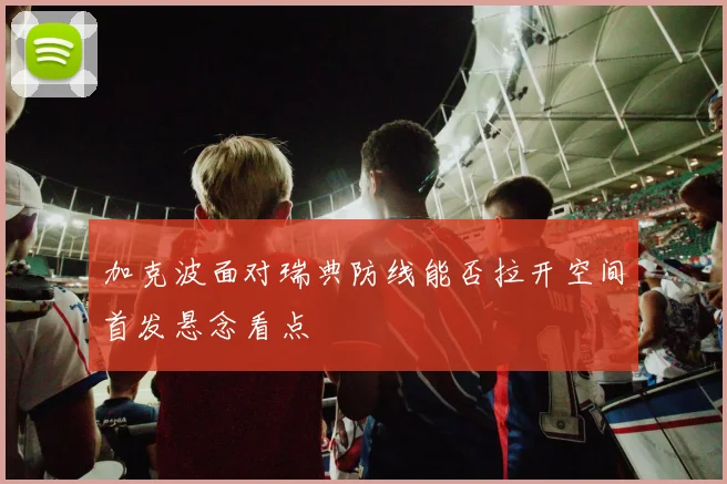 加克波面对瑞典防线能否拉开空间首发悬念看点