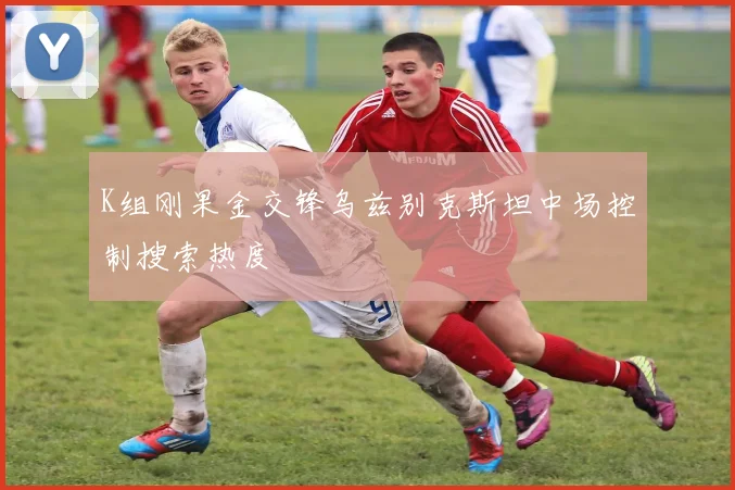 K组刚果金交锋乌兹别克斯坦中场控制搜索热度