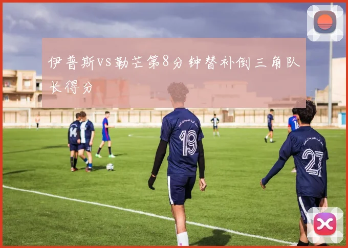 伊普斯vs勒芒第8分钟替补倒三角队长得分