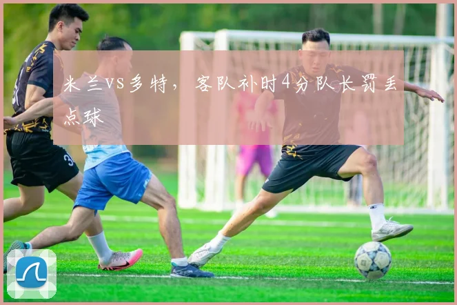 米兰vs多特，客队补时4分队长罚丢点球