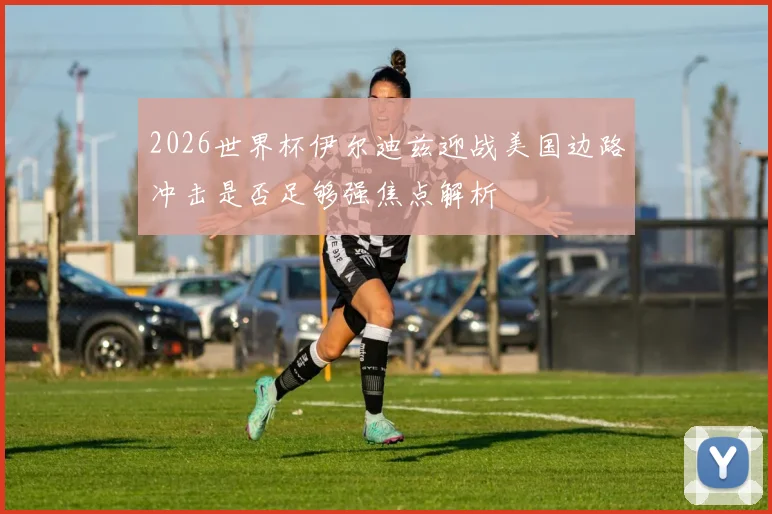2026世界杯伊尔迪兹迎战美国边路冲击是否足够强焦点解析