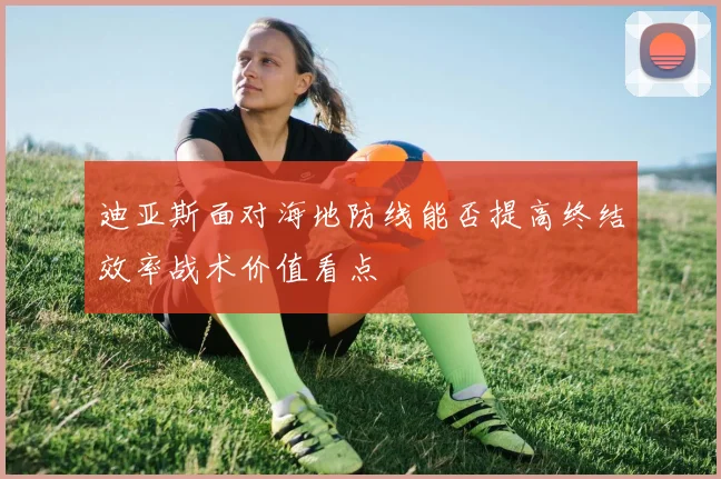 迪亚斯面对海地防线能否提高终结效率战术价值看点