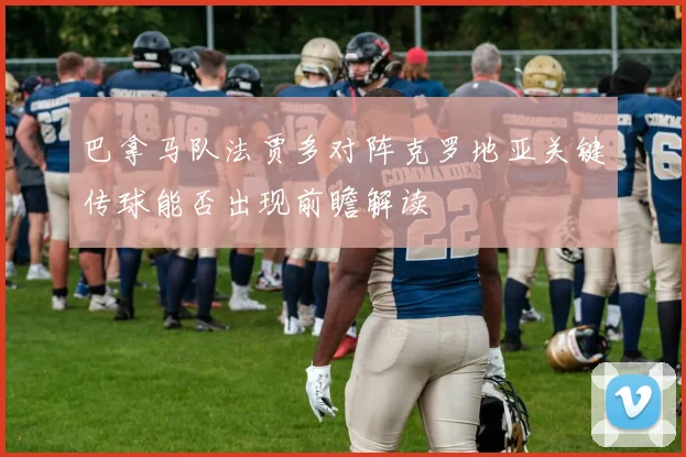 巴拿马队法贾多对阵克罗地亚关键传球能否出现前瞻解读
