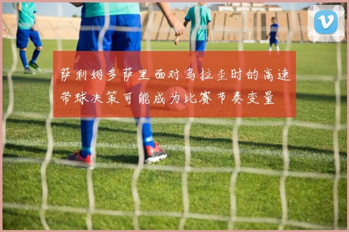 萨利姆多萨里面对乌拉圭时的高速带球决策可能成为比赛节奏变量