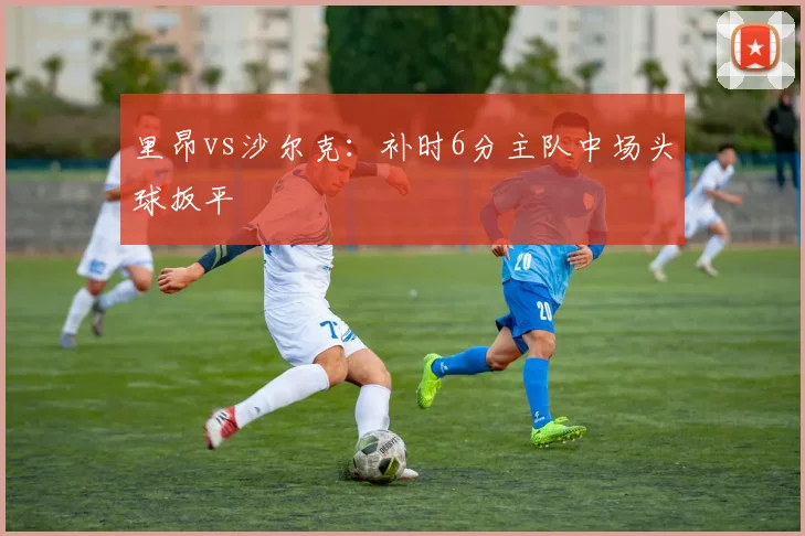 里昂vs沙尔克:补时6分主队中场头球扳平