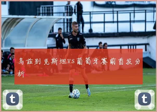 乌兹别克斯坦vs葡萄牙赛前首发分析