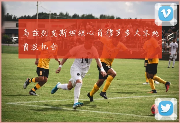 乌兹别克斯坦核心肖穆罗多夫末轮首发机会