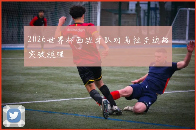 2026世界杯西班牙队对乌拉圭边路突破梳理