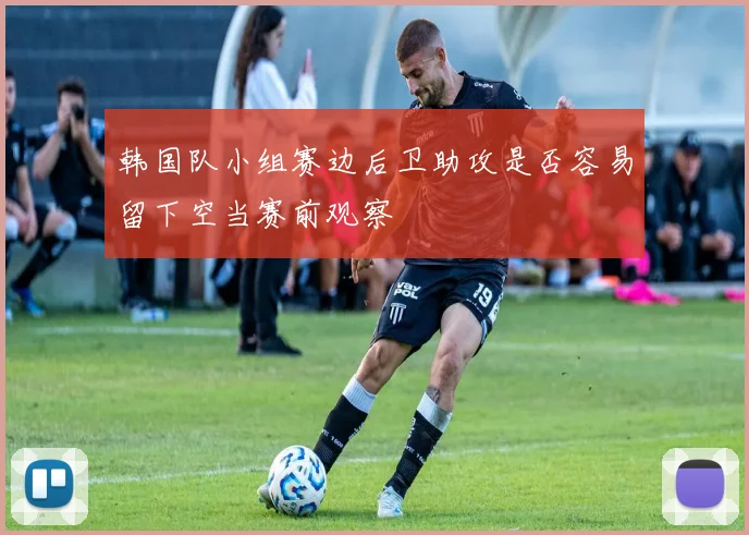 韩国队小组赛边后卫助攻是否容易留下空当赛前观察