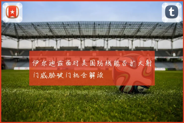 伊尔迪兹面对美国防线能否扩大射门威胁破门机会解读