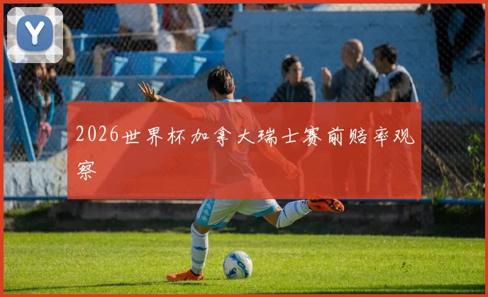 2026世界杯加拿大瑞士赛前赔率观察