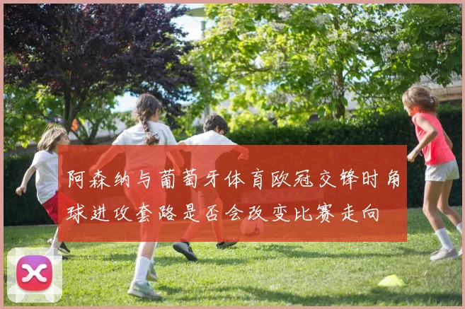 阿森纳与葡萄牙体育欧冠交锋时角球进攻套路是否会改变比赛走向